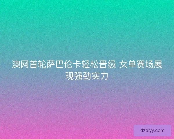 澳网首轮萨巴伦卡轻松晋级 女单赛场展现强劲实力