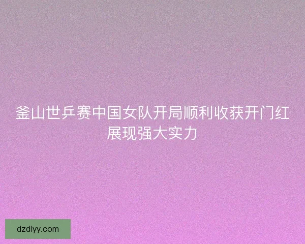 釜山世乒赛中国女队开局顺利收获开门红展现强大实力