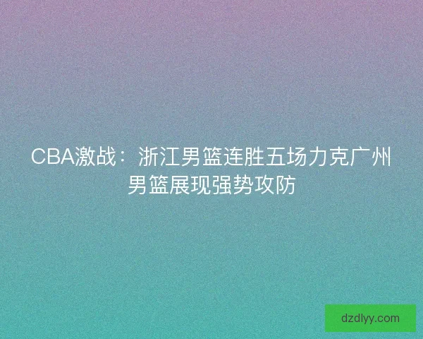 CBA激战：浙江男篮连胜五场力克广州男篮展现强势攻防