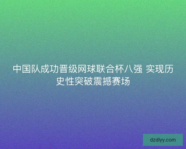 中国队成功晋级网球联合杯八强 实现历史性突破震撼赛场