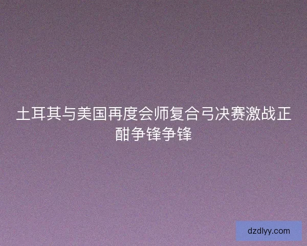 土耳其与美国再度会师复合弓决赛激战正酣争锋争锋
