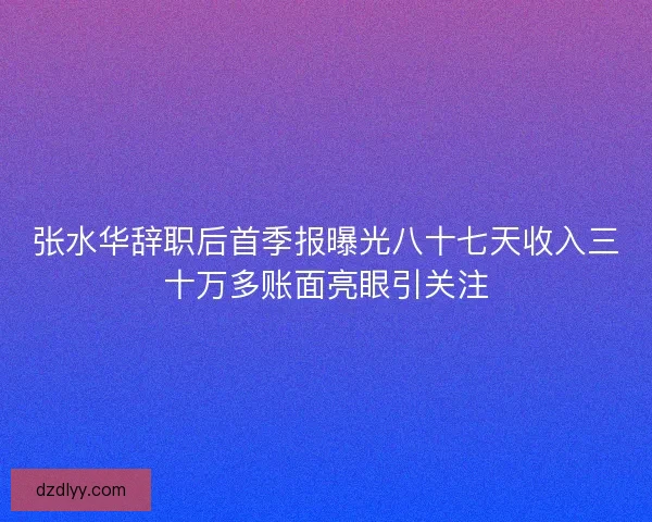 张水华辞职后首季报曝光八十七天收入三十万多账面亮眼引关注