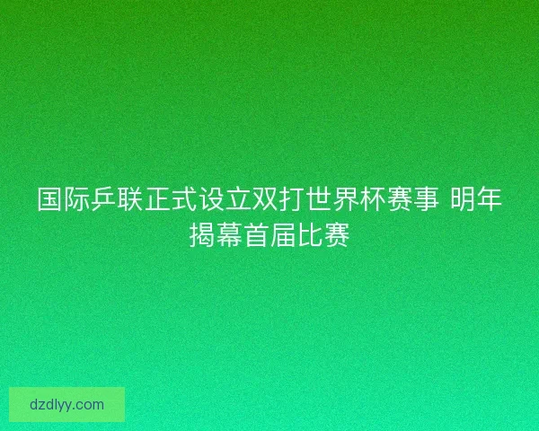 国际乒联正式设立双打世界杯赛事 明年揭幕首届比赛