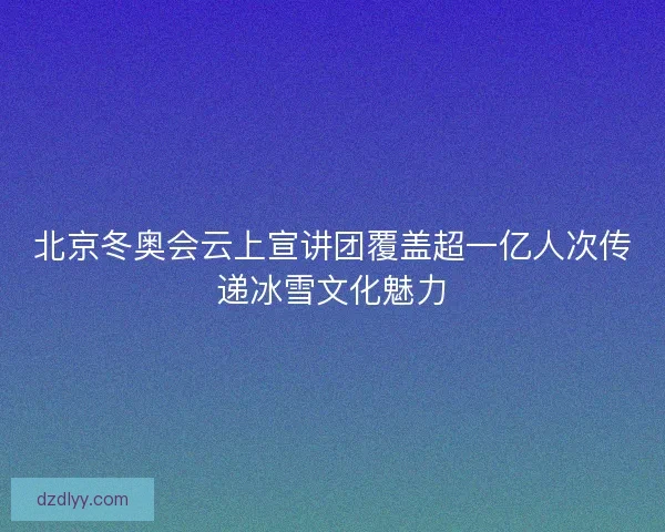北京冬奥会云上宣讲团覆盖超一亿人次传递冰雪文化魅力