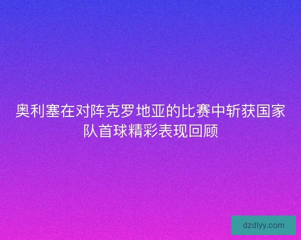 奥利塞在对阵克罗地亚的比赛中斩获国家队首球精彩表现回顾