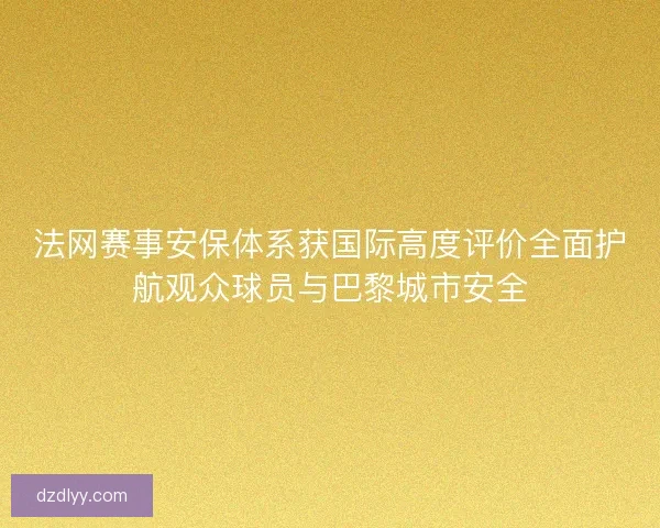 法网赛事安保体系获国际高度评价全面护航观众球员与巴黎城市安全