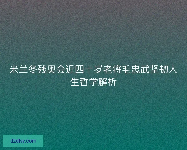 米兰冬残奥会近四十岁老将毛忠武坚韧人生哲学解析