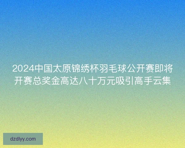 2024中国太原锦绣杯羽毛球公开赛即将开赛总奖金高达八十万元吸引高手云集